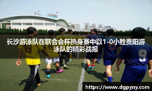 长沙游泳队在联合会杯热身赛中以1-0小胜贵阳游泳队的精彩战报