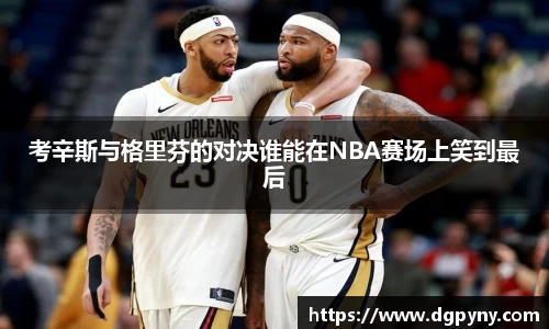 考辛斯与格里芬的对决谁能在NBA赛场上笑到最后